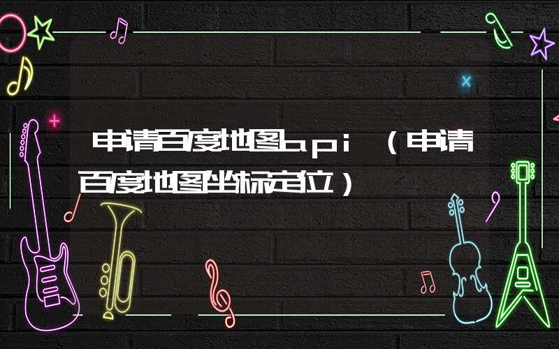 申请百度地图api(申请百度地图坐标定位)
