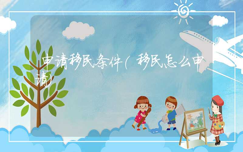 申请移民条件(移民怎么申请)