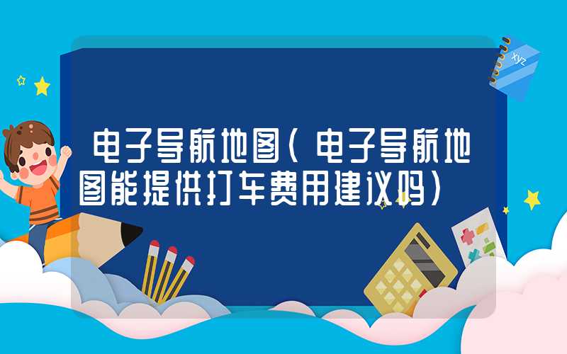 电子导航地图（电子导航地图能提供打车费用建议吗）