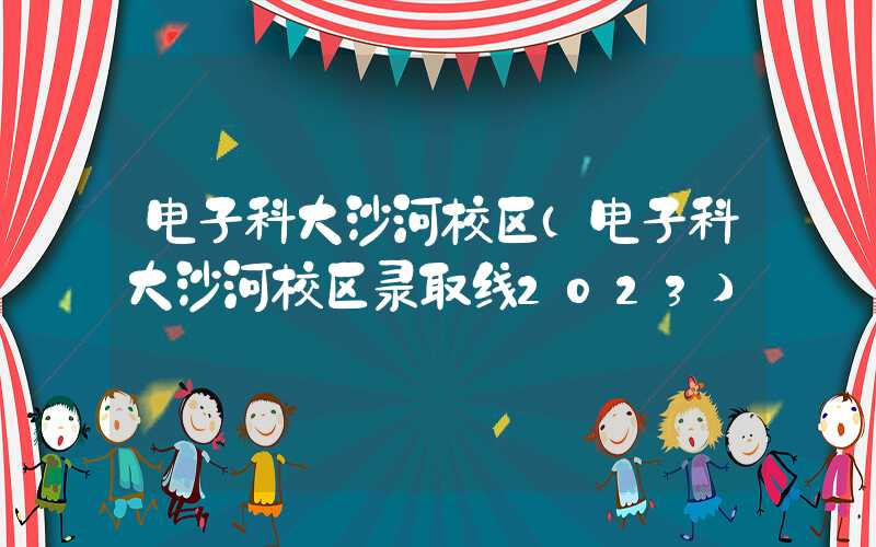 电子科大沙河校区（电子科大沙河校区录取线2023）