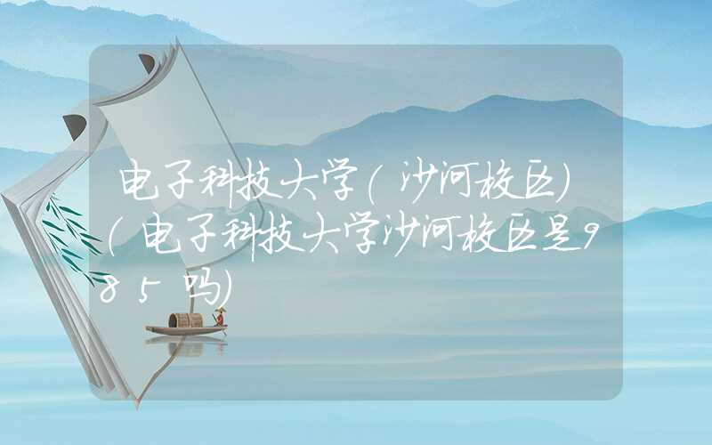 电子科技大学(沙河校区)（电子科技大学沙河校区是985吗）