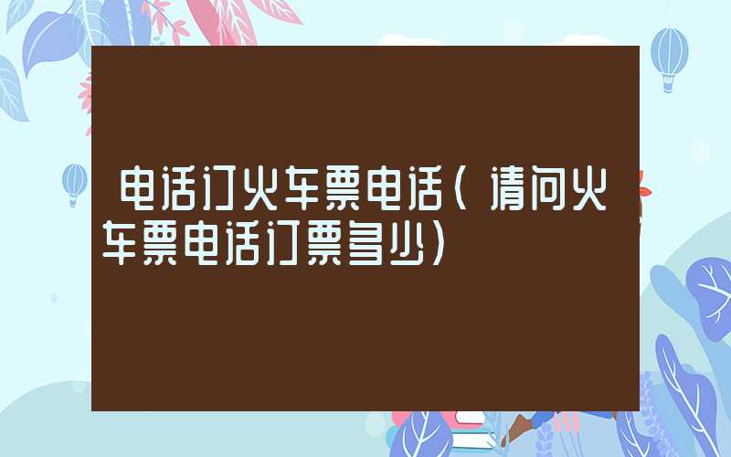 电话订火车票电话(请问火车票电话订票多少)