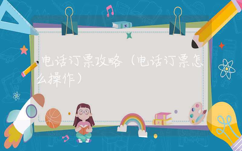 电话订票攻略（电话订票怎么操作）