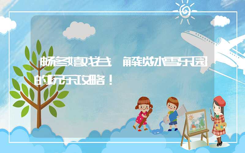 畅冬嬉戏谷，解锁冰雪乐园的玩乐攻略！