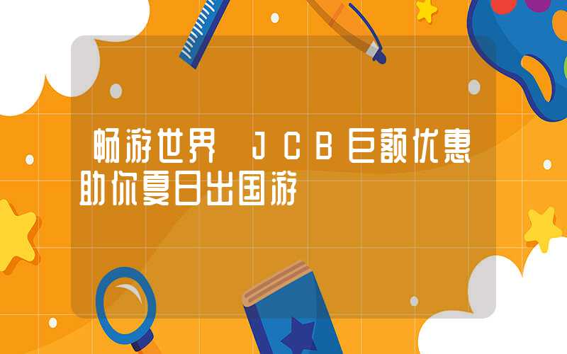 畅游世界 JCB巨额优惠助你夏日出国游