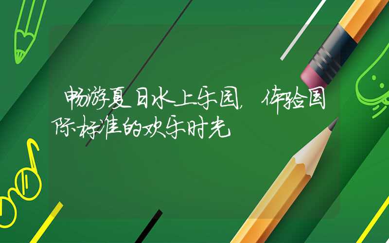 畅游夏日水上乐园,体验国际标准的欢乐时光
