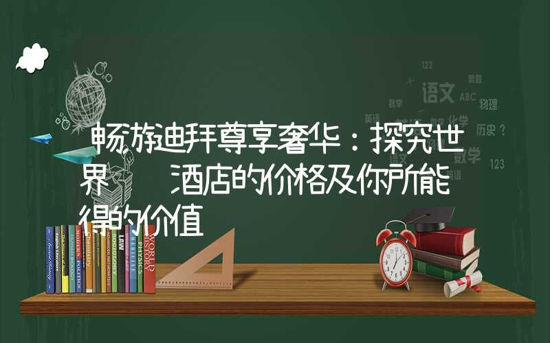 畅游迪拜尊享奢华：探究世界顶级酒店的价格及你所能获得的价值