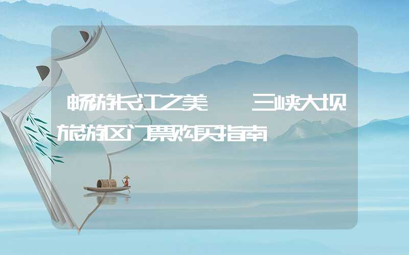 畅游长江之美——三峡大坝旅游区门票购买指南