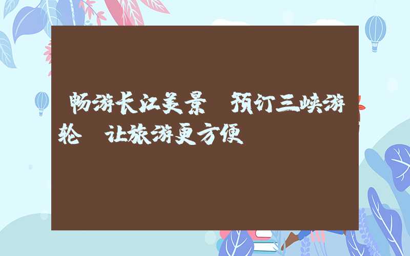 畅游长江美景，预订三峡游轮，让旅游更方便