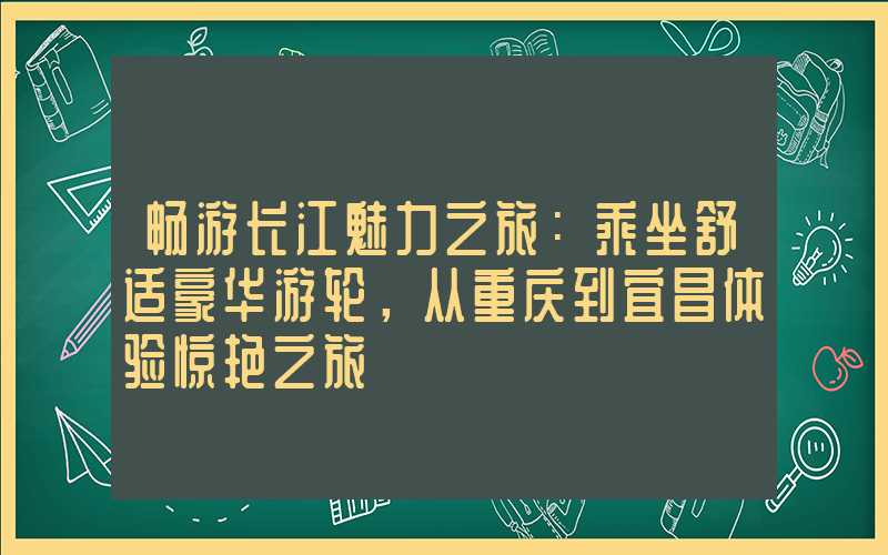 畅游长江魅力之旅:乘坐舒适豪华游轮,从重庆到宜昌体验惊艳之旅