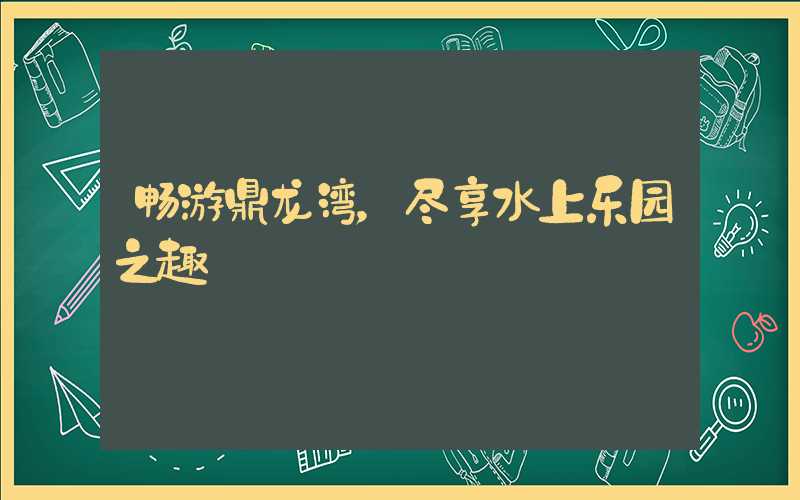 畅游鼎龙湾,尽享水上乐园之趣