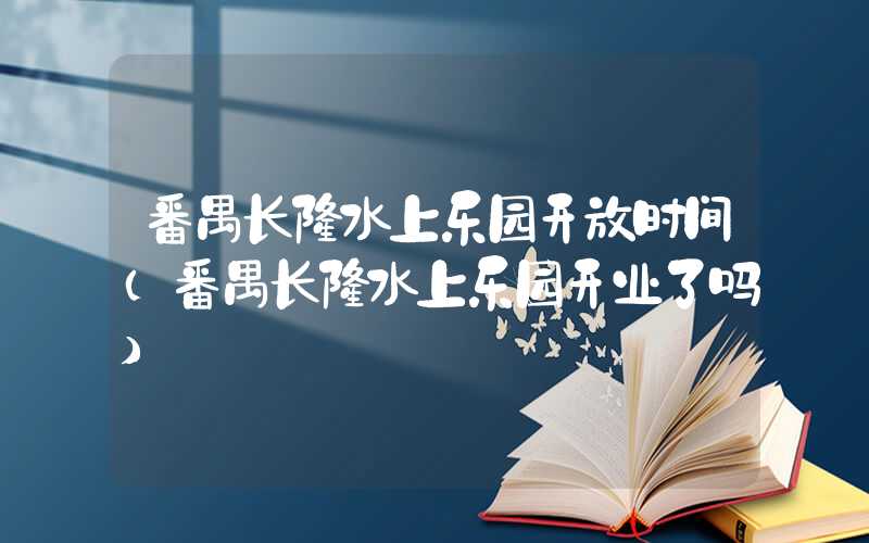 番禺长隆水上乐园开放时间（番禺长隆水上乐园开业了吗）