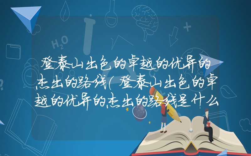 登泰山出色的卓越的优异的杰出的路线（登泰山出色的卓越的优异的杰出的路线是什么）