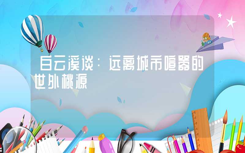 白云溪谈:远离城市喧嚣的世外桃源