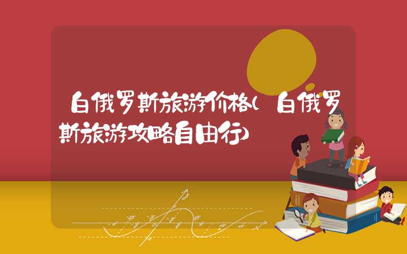 白俄罗斯旅游价格（白俄罗斯旅游攻略自由行）