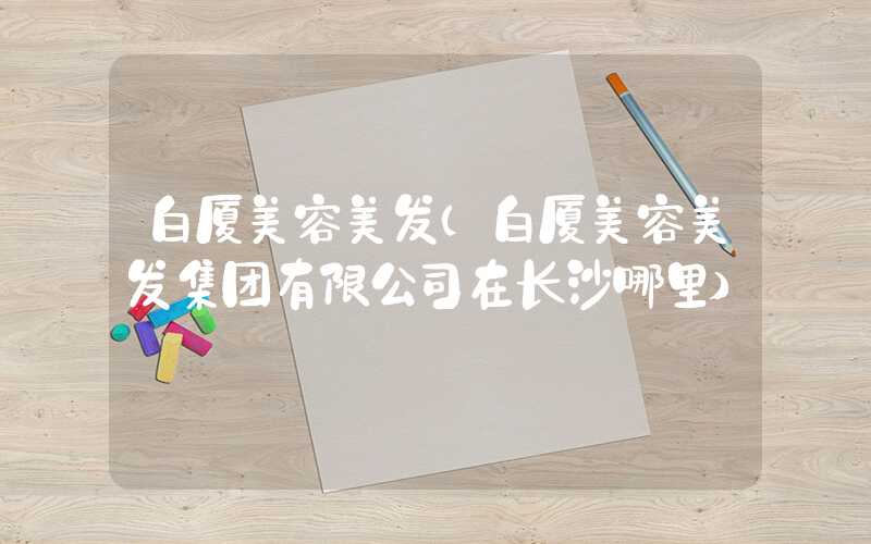 白厦美容美发(白厦美容美发集团有限公司在长沙哪里)
