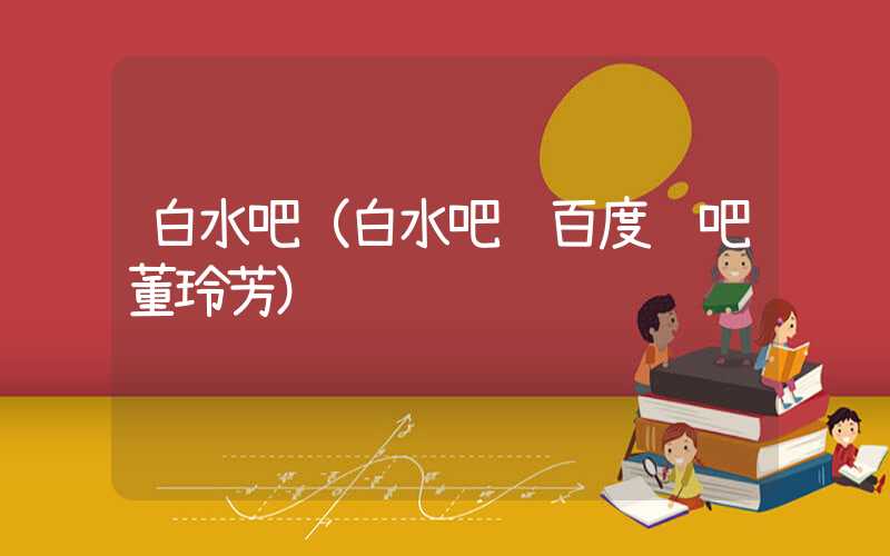 白水吧（白水吧 百度贴吧董玲芳）