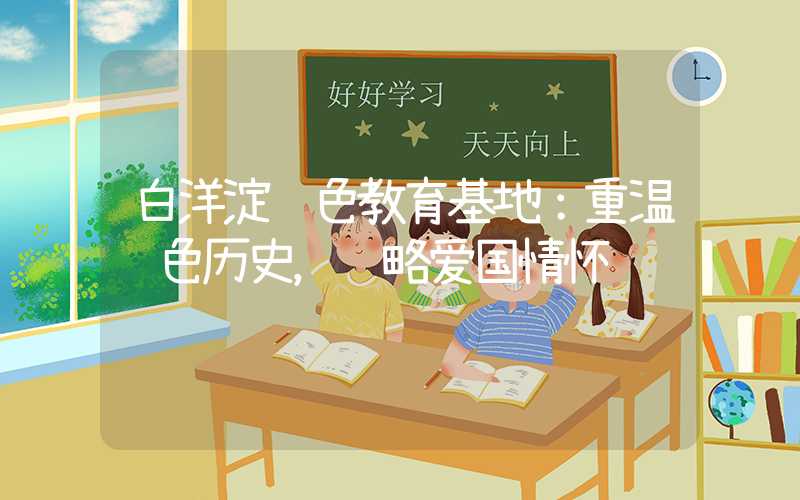 白洋淀红色教育基地:重温红色历史,领略爱国情怀