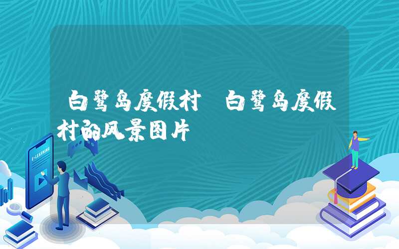 白鹭岛度假村（白鹭岛度假村的风景图片）
