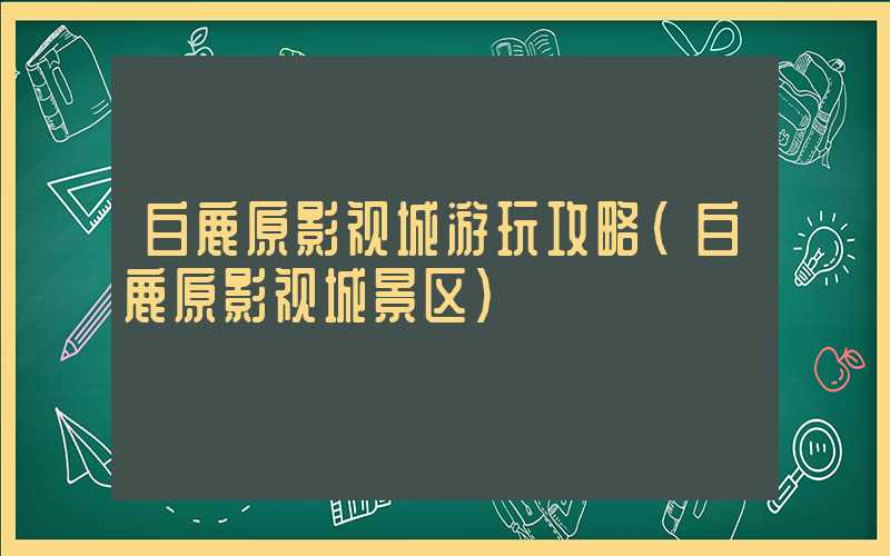 白鹿原影视城游玩攻略（白鹿原影视城景区）