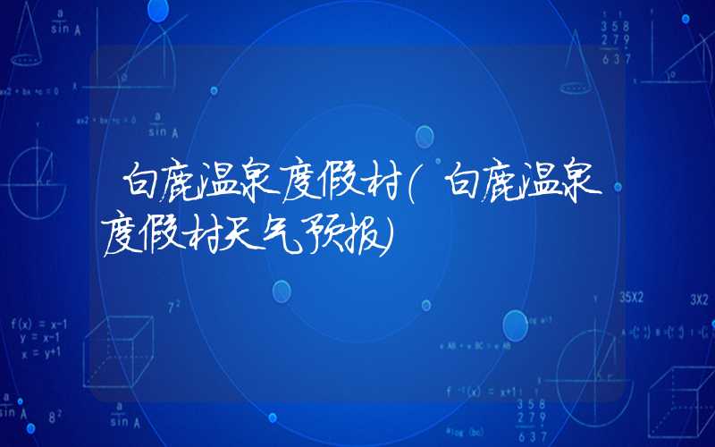 白鹿温泉度假村（白鹿温泉度假村天气预报）