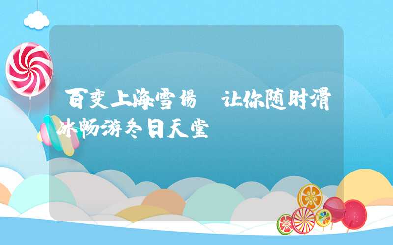 百变上海雪场，让你随时滑冰畅游冬日天堂