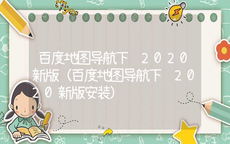 百度地图导航下载2020新版（百度地图导航下载2020新版安装）