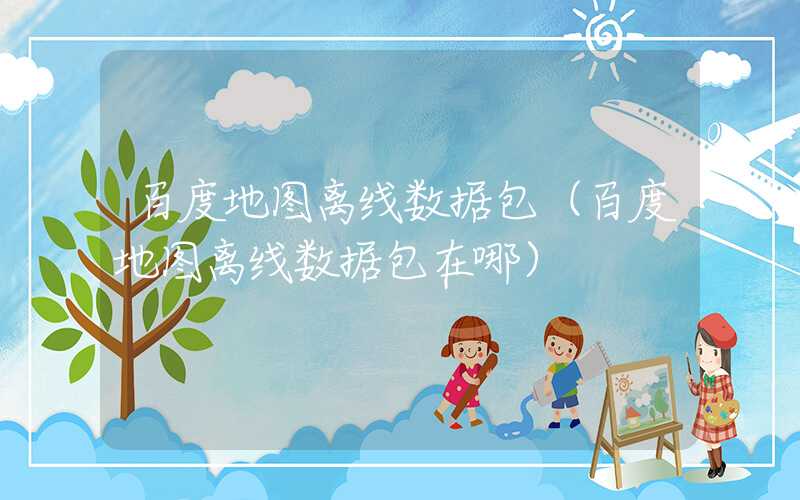 百度地图离线数据包(百度地图离线数据包在哪)