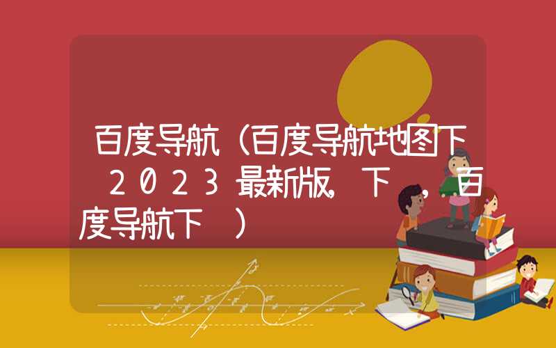 百度导航（百度导航地图下载2023最新版,下载,百度导航下载）