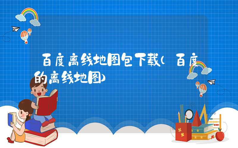 百度离线地图包下载（百度的离线地图）