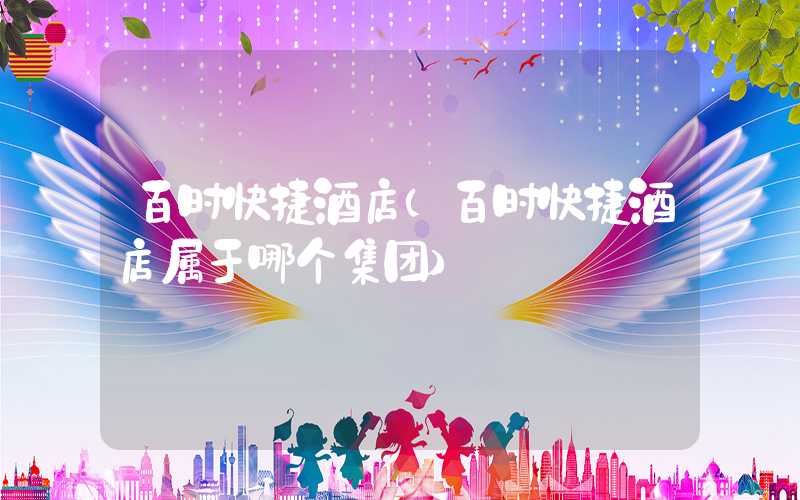 百时快捷酒店（百时快捷酒店属于哪个集团）