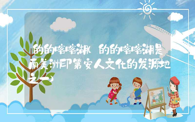 的的喀喀湖(的的喀喀湖是南美洲印第安人文化的发源地之一)