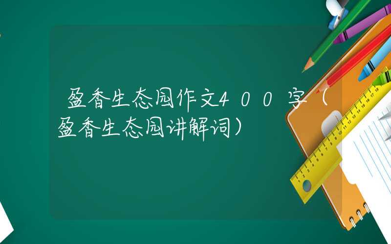 盈香生态园作文400字（盈香生态园讲解词）