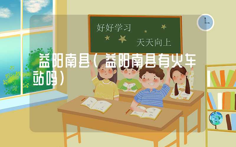 益阳南县（益阳南县有火车站吗）