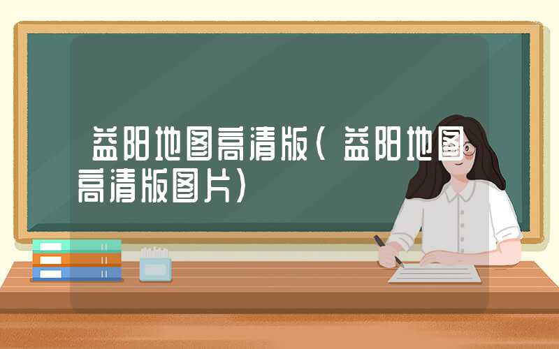 益阳地图高清版（益阳地图高清版图片）
