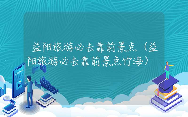 益阳旅游必去靠前景点（益阳旅游必去靠前景点竹海）