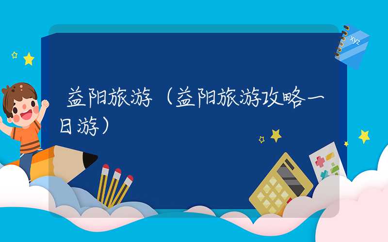 益阳旅游（益阳旅游攻略一日游）