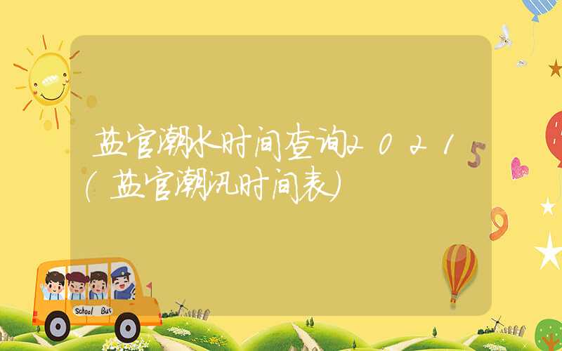 盐官潮水时间查询2021（盐官潮汛时间表）