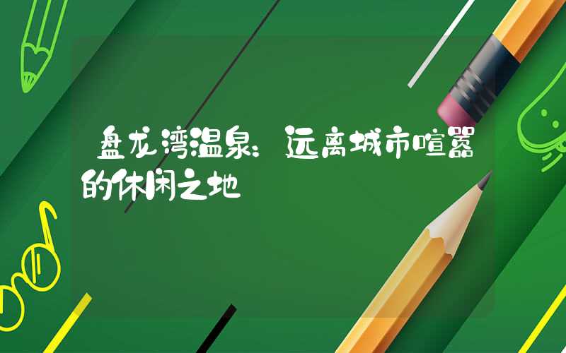 盘龙湾温泉:远离城市喧嚣的休闲之地