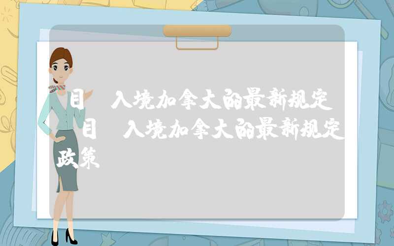 目前入境加拿大的最新规定（目前入境加拿大的最新规定政策）