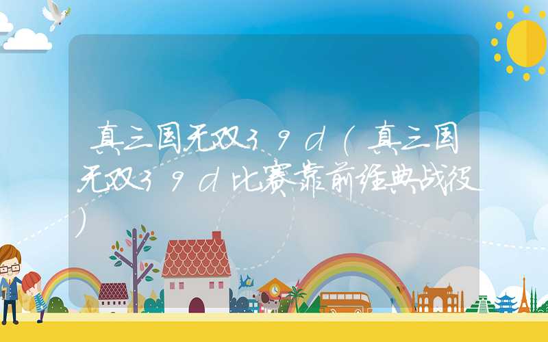 真三国无双39d（真三国无双39d比赛靠前经典战役）