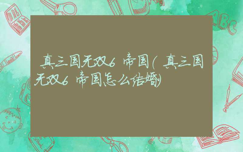 真三国无双6帝国（真三国无双6帝国怎么结婚）
