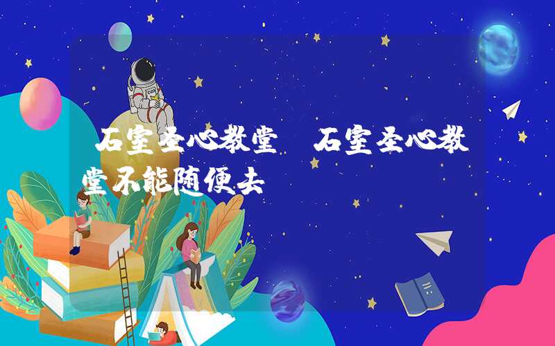 石室圣心教堂（石室圣心教堂不能随便去）