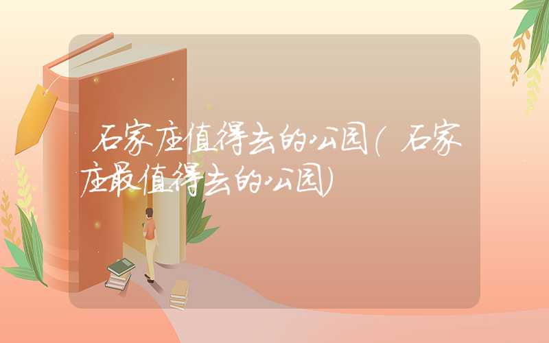 石家庄值得去的公园（石家庄最值得去的公园）