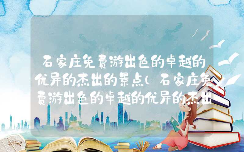 石家庄免费游出色的卓越的优异的杰出的景点（石家庄免费游出色的卓越的优异的杰出的景点有哪些）