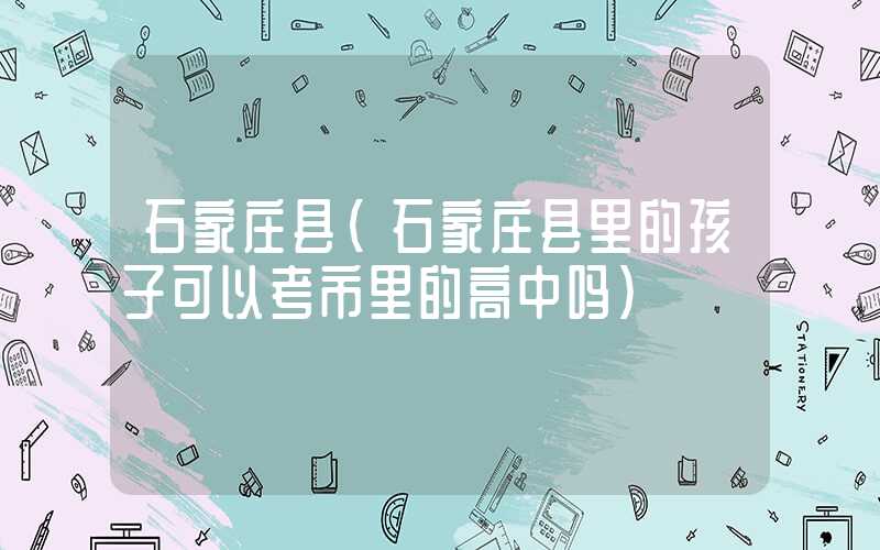石家庄县（石家庄县里的孩子可以考市里的高中吗）