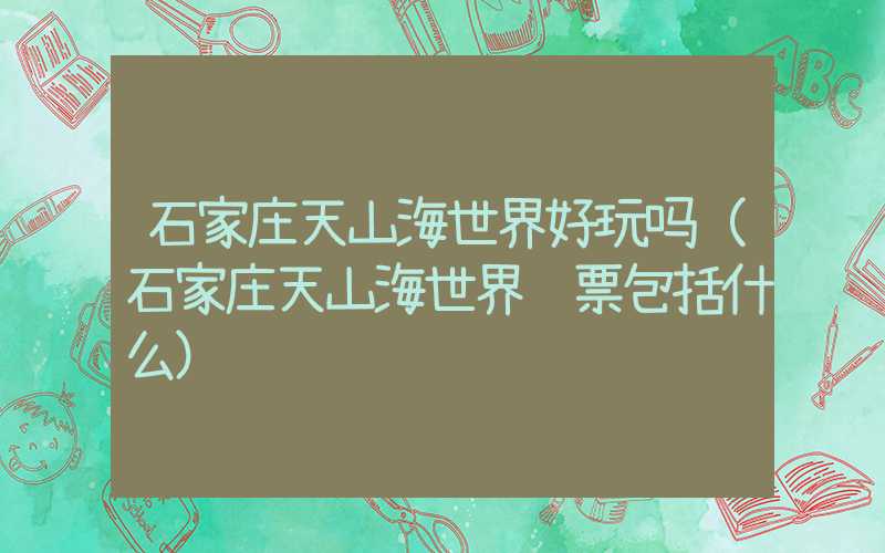 石家庄天山海世界好玩吗（石家庄天山海世界门票包括什么）
