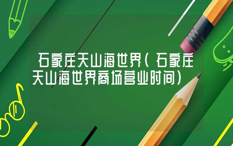 石家庄天山海世界（石家庄天山海世界商场营业时间）