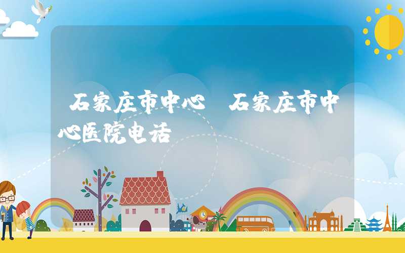 石家庄市中心（石家庄市中心医院电话）