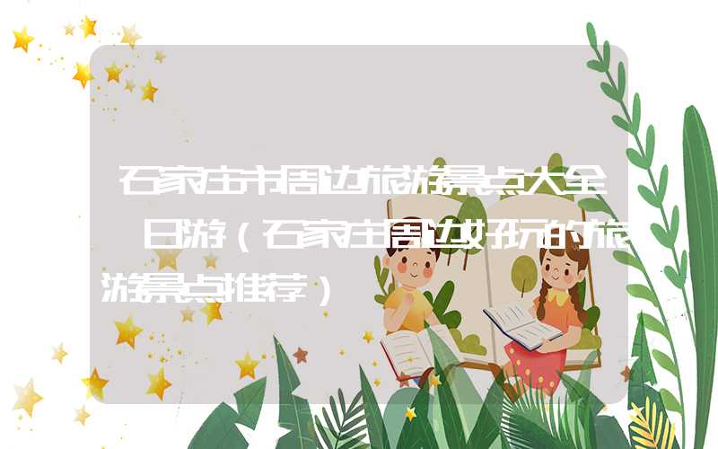 石家庄市周边旅游景点大全一日游（石家庄周边好玩的旅游景点推荐）